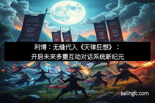 利博：无缝代入《天律狂想》：开启未来多重互动对话系统新纪元