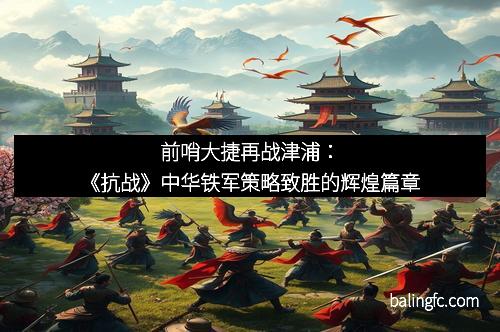 前哨大捷再战津浦：《抗战》中华铁军策略致胜的辉煌篇章