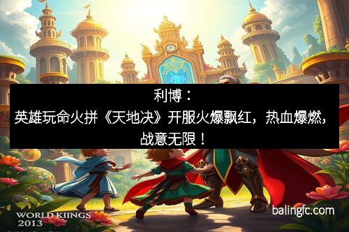 利博：英雄玩命火拼《天地决》开服火爆飘红，热血爆燃，战意无限！